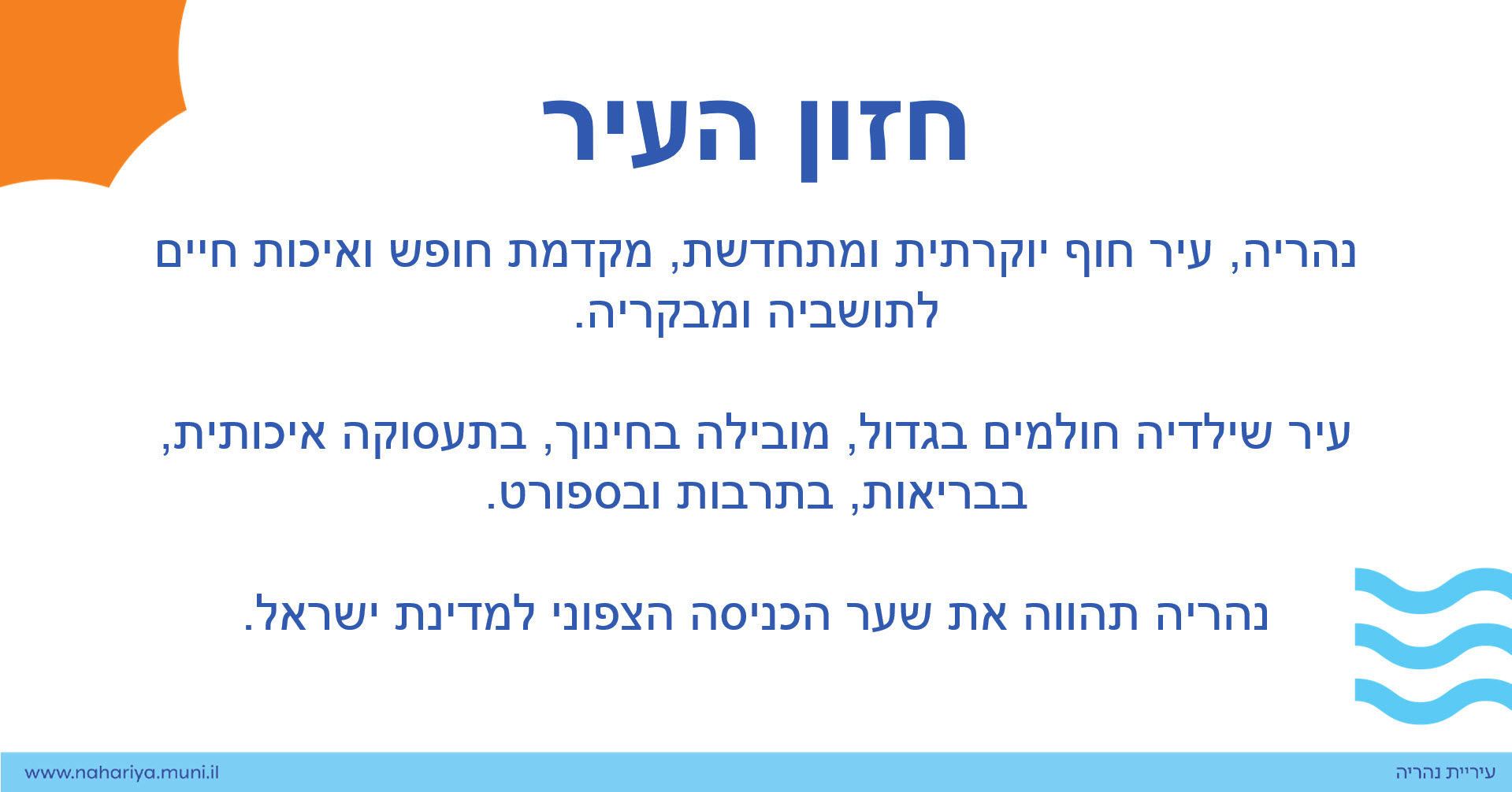 נהריה, עיר חוף יוקרתית ומתחדשת, מקדמת חופש ואיכות חיים לתושביה ומבקריה.  עיר שילדיה חולמים בגדול, מובילה בחינוך, בתעסוקה איכותית, בבריאות, בתרבות ובספורט. נהריה תהווה את שער הכניסה הצפוני למדינת ישראל.